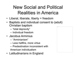 New Social and Political
Realities in America
• Liberal, liberate, liberty = freedom
• Baptists and individual consent to (adult)
Christian baptism
– “total depravity”
– Individual freedom
• Jacobus Arminius
– “Arminianism”
– Less hellfire, more virtue
– Predestination inconsistent with
American individualism
• Latitudinarians in England
 