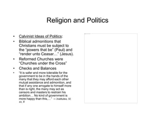 Religion and Politics
• Calvinist Ideas of Politics:
• Biblical admonitions that
Christians must be subject to
the “powers that be” (Paul) and
“render unto Ceasar…” (Jesus).
• Reformed Churches were
“Churches under the Cross”
• Checks and Balances
• “It is safer and more tolerable for the
government to be in the hands of the
many that they may afford each other
mutual assistance and admonition, and
that if any one arrogate to himself more
than is right, the many may act as
censors and masters to restrain his
ambition… No kind of government is
more happy than this,…” -- Institutes, IV,
xx, 8
 