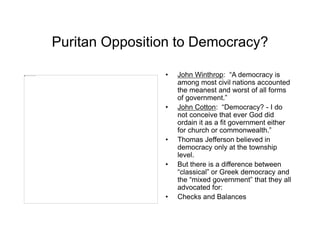Puritan Opposition to Democracy?
• John Winthrop: “A democracy is
among most civil nations accounted
the meanest and worst of all forms
of government.”
• John Cotton: “Democracy? - I do
not conceive that ever God did
ordain it as a fit government either
for church or commonwealth.”
• Thomas Jefferson believed in
democracy only at the township
level.
• But there is a difference between
“classical” or Greek democracy and
the “mixed government” that they all
advocated for:
• Checks and Balances
 