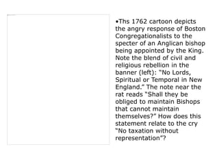 •Ths 1762 cartoon depicts
the angry response of Boston
Congregationalists to the
specter of an Anglican bishop
being appointed by the King.
Note the blend of civil and
religious rebellion in the
banner (left): “No Lords,
Spiritual or Temporal in New
England.” The note near the
rat reads “Shall they be
obliged to maintain Bishops
that cannot maintain
themselves?” How does this
statement relate to the cry
“No taxation without
representation”?
 