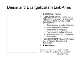 Deism and Evangelicalism Link Arms
• 2 Historical Roots:
• Latitudinarianism: 1600’s, men of
“latitude” try to overcome divisions with
only essential and mutually agreed
articles of faith:
– God exists and is worthy of worship
– Virtue is best form of worship
– Repentance of wrongdoing
– Future rewards and punishments
– (Americans add) God’s providence
over nations.
• Enlightenment: Newton’s Principia,
Age of Reason, Descartes and
Rationalism
• Freemasonry
“Nature and Nature’s Law lay hid in night.
God said ‘Let Newton be!’ and all was light.”
-- Alexander Pope
 