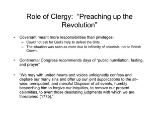 Role of Clergy: “Preaching up the
Revolution”
• Covenant meant more responsibilities than privileges:
– Could not ask for God’s help to defeat the Brits.
– The situation was seen as more due to infidelity of colonists, not to British
Crown.
• Continental Congress recommends days of “public humiliation, fasting,
and prayer”
• “We may with united hearts and voices unfeignedly confess and
deplore our many sins and offer up our joint supplications to the all-
wise, omnipotent, and merciful Disposer of all events; humbly
beseeching him to forgive our iniquities, to remove our present
calamities, to avert those desolating judgments with which we are
threatened (1775).”
 