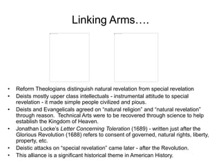 Linking Arms….
• Reform Theologians distinguish natural revelation from special revelation
• Deists mostly upper class intellectuals - instrumental attitude to special
revelation - it made simple people civilized and pious.
• Deists and Evangelicals agreed on “natural religion” and “natural revelation”
through reason. Technical Arts were to be recovered through science to help
establish the Kingdom of Heaven.
• Jonathan Locke’s Letter Concerning Toleration (1689) - written just after the
Glorious Revolution (1688) refers to consent of governed, natural rights, liberty,
property, etc.
• Deistic attacks on “special revelation” came later - after the Revolution.
• This alliance is a significant historical theme in American History.
 