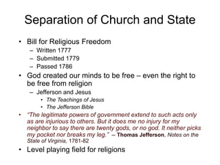 Separation of Church and State
• Bill for Religious Freedom
– Written 1777
– Submitted 1779
– Passed 1786
• God created our minds to be free – even the right to
be free from religion
– Jefferson and Jesus
• The Teachings of Jesus
• The Jefferson Bible
• “The legitimate powers of government extend to such acts only
as are injurious to others. But it does me no injury for my
neighbor to say there are twenty gods, or no god. It neither picks
my pocket nor breaks my leg.” -- Thomas Jefferson, Notes on the
State of Virginia, 1781-82
• Level playing field for religions
 