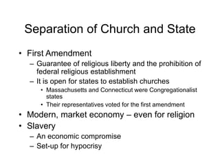 Separation of Church and State
• First Amendment
– Guarantee of religious liberty and the prohibition of
federal religious establishment
– It is open for states to establish churches
• Massachusetts and Connecticut were Congregationalist
states
• Their representatives voted for the first amendment
• Modern, market economy – even for religion
• Slavery
– An economic compromise
– Set-up for hypocrisy
 
