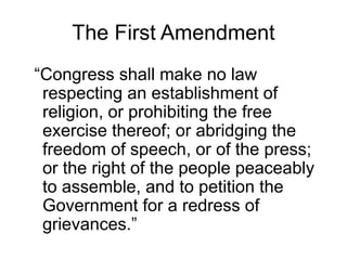 The First Amendment
“Congress shall make no law
respecting an establishment of
religion, or prohibiting the free
exercise thereof; or abridging the
freedom of speech, or of the press;
or the right of the people peaceably
to assemble, and to petition the
Government for a redress of
grievances.”
 