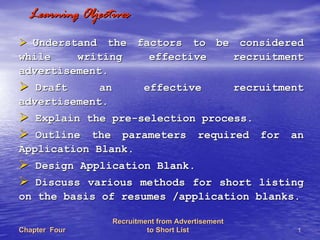 Recruitment from AdvertisementRecruitment from Advertisement
to Short Listto Short List 11Chapter FourChapter Four
Learning ObjectivesLearning Objectives
Understand the factors to be consideredUnderstand the factors to be considered
while writing effective recruitmentwhile writing effective recruitment
advertisement.advertisement.
Draft an effective recruitmentDraft an effective recruitment
advertisement.advertisement.
Explain the preExplain the pre--selection process.selection process.
Outline the parameters required for anOutline the parameters required for an
Application Blank.Application Blank.
Design Application Blank.Design Application Blank.
Discuss various methods for short listingDiscuss various methods for short listing
on the basis of resumes /application blanks.on the basis of resumes /application blanks.
 
