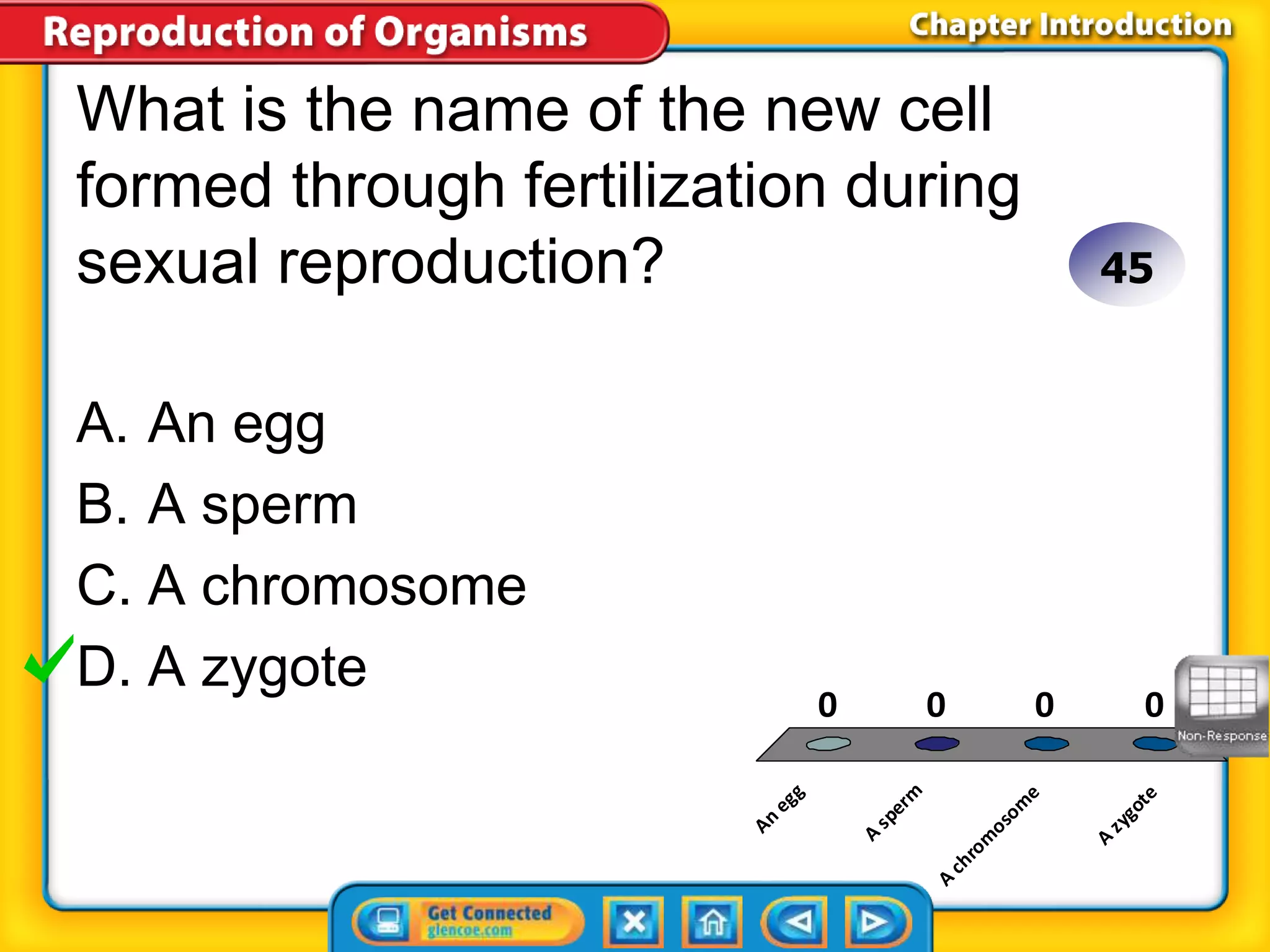 What is the name of the new cell 
formed through fertilization during 
sexual reproduction? 
A. An egg 
B. A sperm 
C. A chromosome 
D. A zygote 
An egg 
45 
0 0 0 0 
A sperm 
A chromosome 
A zygote 
 