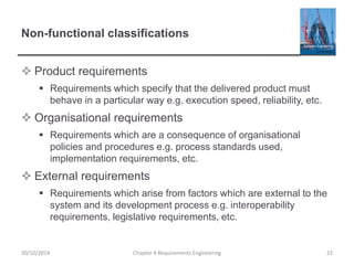 Non-functional classifications
 Product requirements
 Requirements which specify that the delivered product must
behave in a particular way e.g. execution speed, reliability, etc.
 Organisational requirements
 Requirements which are a consequence of organisational
policies and procedures e.g. process standards used,
implementation requirements, etc.
 External requirements
 Requirements which arise from factors which are external to the
system and its development process e.g. interoperability
requirements, legislative requirements, etc.
Chapter 4 Requirements Engineering 2230/10/2014
 