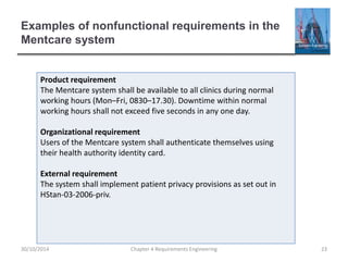 Examples of nonfunctional requirements in the
Mentcare system
Chapter 4 Requirements Engineering 23
Product requirement
The Mentcare system shall be available to all clinics during normal
working hours (Mon–Fri, 0830–17.30). Downtime within normal
working hours shall not exceed five seconds in any one day.
Organizational requirement
Users of the Mentcare system shall authenticate themselves using
their health authority identity card.
External requirement
The system shall implement patient privacy provisions as set out in
HStan-03-2006-priv.
30/10/2014
 