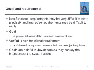 Goals and requirements
 Non-functional requirements may be very difficult to state
precisely and imprecise requirements may be difficult to
verify.
 Goal
 A general intention of the user such as ease of use.
 Verifiable non-functional requirement
 A statement using some measure that can be objectively tested.
 Goals are helpful to developers as they convey the
intentions of the system users.
Chapter 4 Requirements Engineering 2430/10/2014
 