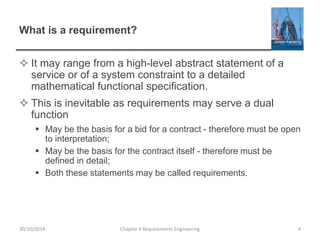 What is a requirement?
 It may range from a high-level abstract statement of a
service or of a system constraint to a detailed
mathematical functional specification.
 This is inevitable as requirements may serve a dual
function
 May be the basis for a bid for a contract - therefore must be open
to interpretation;
 May be the basis for the contract itself - therefore must be
defined in detail;
 Both these statements may be called requirements.
Chapter 4 Requirements Engineering 430/10/2014
 