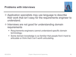 Problems with interviews
 Application specialists may use language to describe
their work that isn’t easy for the requirements engineer to
understand.
 Interviews are not good for understanding domain
requirements
 Requirements engineers cannot understand specific domain
terminology;
 Some domain knowledge is so familiar that people find it hard to
articulate or think that it isn’t worth articulating.
Chapter 4 Requirements Engineering 4030/10/2014
 