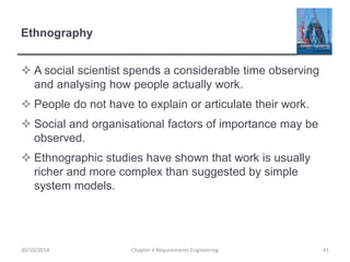 Ethnography
 A social scientist spends a considerable time observing
and analysing how people actually work.
 People do not have to explain or articulate their work.
 Social and organisational factors of importance may be
observed.
 Ethnographic studies have shown that work is usually
richer and more complex than suggested by simple
system models.
Chapter 4 Requirements Engineering 4130/10/2014
 