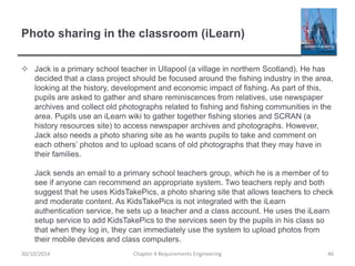 Photo sharing in the classroom (iLearn)
 Jack is a primary school teacher in Ullapool (a village in northern Scotland). He has
decided that a class project should be focused around the fishing industry in the area,
looking at the history, development and economic impact of fishing. As part of this,
pupils are asked to gather and share reminiscences from relatives, use newspaper
archives and collect old photographs related to fishing and fishing communities in the
area. Pupils use an iLearn wiki to gather together fishing stories and SCRAN (a
history resources site) to access newspaper archives and photographs. However,
Jack also needs a photo sharing site as he wants pupils to take and comment on
each others’ photos and to upload scans of old photographs that they may have in
their families.
Jack sends an email to a primary school teachers group, which he is a member of to
see if anyone can recommend an appropriate system. Two teachers reply and both
suggest that he uses KidsTakePics, a photo sharing site that allows teachers to check
and moderate content. As KidsTakePics is not integrated with the iLearn
authentication service, he sets up a teacher and a class account. He uses the iLearn
setup service to add KidsTakePics to the services seen by the pupils in his class so
that when they log in, they can immediately use the system to upload photos from
their mobile devices and class computers.
Chapter 4 Requirements Engineering 4630/10/2014
 