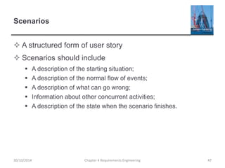 Scenarios
 A structured form of user story
 Scenarios should include
 A description of the starting situation;
 A description of the normal flow of events;
 A description of what can go wrong;
 Information about other concurrent activities;
 A description of the state when the scenario finishes.
Chapter 4 Requirements Engineering 4730/10/2014
 