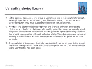 Uploading photos iLearn)
 Initial assumption: A user or a group of users have one or more digital photographs
to be uploaded to the picture sharing site. These are saved on either a tablet or
laptop computer. They have successfully logged on to KidsTakePics.
 Normal: The user chooses upload photos and they are prompted to select the
photos to be uploaded on their computer and to select the project name under which
the photos will be stored. They should also be given the option of inputting keywords
that should be associated with each uploaded photo. Uploaded photos are named by
creating a conjunction of the user name with the filename of the photo on the local
computer.
 On completion of the upload, the system automatically sends an email to the project
moderator asking them to check new content and generates an on-screen message
to the user that this has been done.
Chapter 4 Requirements Engineering 4830/10/2014
 