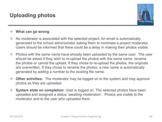 Uploading photos
 What can go wrong:
 No moderator is associated with the selected project. An email is automatically
generated to the school administrator asking them to nominate a project moderator.
Users should be informed that there could be a delay in making their photos visible.
 Photos with the same name have already been uploaded by the same user. The user
should be asked if they wish to re-upload the photos with the same name, rename
the photos or cancel the upload. If they chose to re-upload the photos, the originals
are overwritten. If they chose to rename the photos, a new name is automatically
generated by adding a number to the existing file name.
 Other activities: The moderator may be logged on to the system and may approve
photos as they are uploaded.
 System state on completion: User is logged on. The selected photos have been
uploaded and assigned a status ‘awaiting moderation’. Photos are visible to the
moderator and to the user who uploaded them.
Chapter 4 Requirements Engineering 4930/10/2014
 