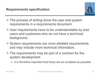 Requirements specification
 The process of writing donw the user and system
requirements in a requirements document.
 User requirements have to be understandable by end-
users and customers who do not have a technical
background.
 System requirements are more detailed requirements
and may include more technical information.
 The requirements may be part of a contract for the
system development
 It is therefore important that these are as complete as possible.
Chapter 4 Requirements Engineering 5130/10/2014
 