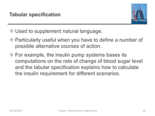 Tabular specification
 Used to supplement natural language.
 Particularly useful when you have to define a number of
possible alternative courses of action.
 For example, the insulin pump systems bases its
computations on the rate of change of blood sugar level
and the tabular specification explains how to calculate
the insulin requirement for different scenarios.
30/10/2014 Chapter 4 Requirements Engineering 62
 