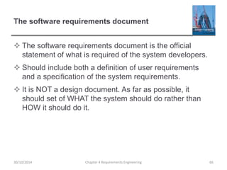 The software requirements document
 The software requirements document is the official
statement of what is required of the system developers.
 Should include both a definition of user requirements
and a specification of the system requirements.
 It is NOT a design document. As far as possible, it
should set of WHAT the system should do rather than
HOW it should do it.
Chapter 4 Requirements Engineering 6630/10/2014
 
