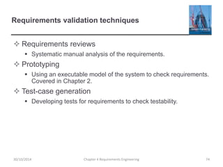 Requirements validation techniques
 Requirements reviews
 Systematic manual analysis of the requirements.
 Prototyping
 Using an executable model of the system to check requirements.
Covered in Chapter 2.
 Test-case generation
 Developing tests for requirements to check testability.
Chapter 4 Requirements Engineering 7430/10/2014
 