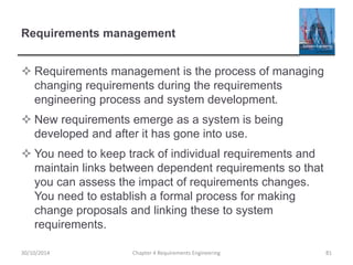 Requirements management
 Requirements management is the process of managing
changing requirements during the requirements
engineering process and system development.
 New requirements emerge as a system is being
developed and after it has gone into use.
 You need to keep track of individual requirements and
maintain links between dependent requirements so that
you can assess the impact of requirements changes.
You need to establish a formal process for making
change proposals and linking these to system
requirements.
Chapter 4 Requirements Engineering 8130/10/2014
 