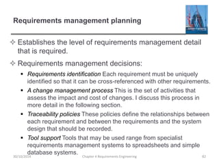 Requirements management planning
 Establishes the level of requirements management detail
that is required.
 Requirements management decisions:
 Requirements identification Each requirement must be uniquely
identified so that it can be cross-referenced with other requirements.
 A change management process This is the set of activities that
assess the impact and cost of changes. I discuss this process in
more detail in the following section.
 Traceability policies These policies define the relationships between
each requirement and between the requirements and the system
design that should be recorded.
 Tool support Tools that may be used range from specialist
requirements management systems to spreadsheets and simple
database systems.
Chapter 4 Requirements Engineering 8230/10/2014
 