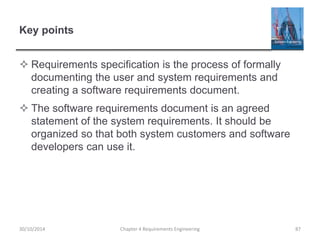 Key points
 Requirements specification is the process of formally
documenting the user and system requirements and
creating a software requirements document.
 The software requirements document is an agreed
statement of the system requirements. It should be
organized so that both system customers and software
developers can use it.
Chapter 4 Requirements Engineering 8730/10/2014
 