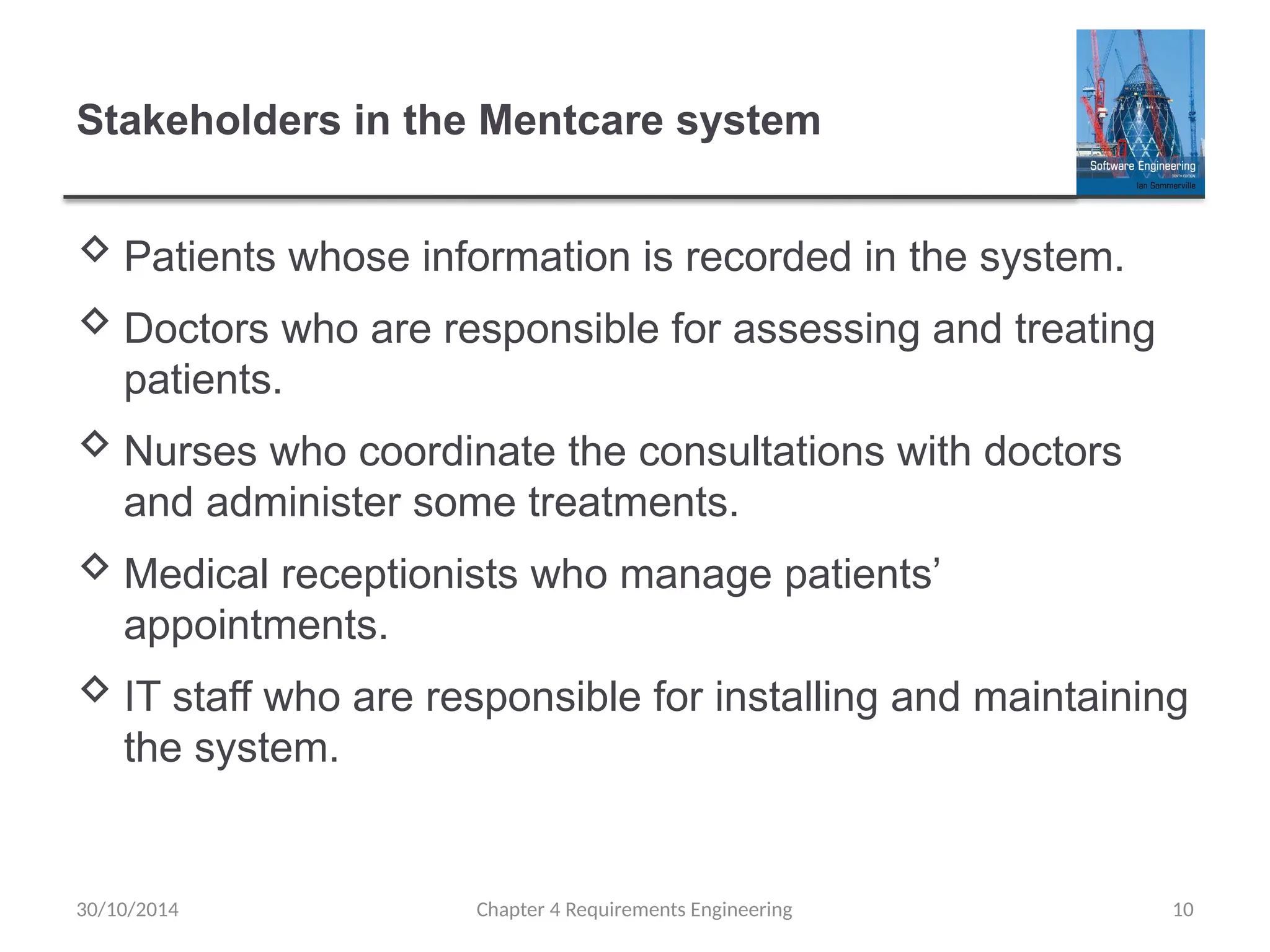 Stakeholders in the Mentcare system
 Patients whose information is recorded in the system.
 Doctors who are responsible for assessing and treating
patients.
 Nurses who coordinate the consultations with doctors
and administer some treatments.
 Medical receptionists who manage patients’
appointments.
 IT staff who are responsible for installing and maintaining
the system.
Chapter 4 Requirements Engineering 10
30/10/2014
 