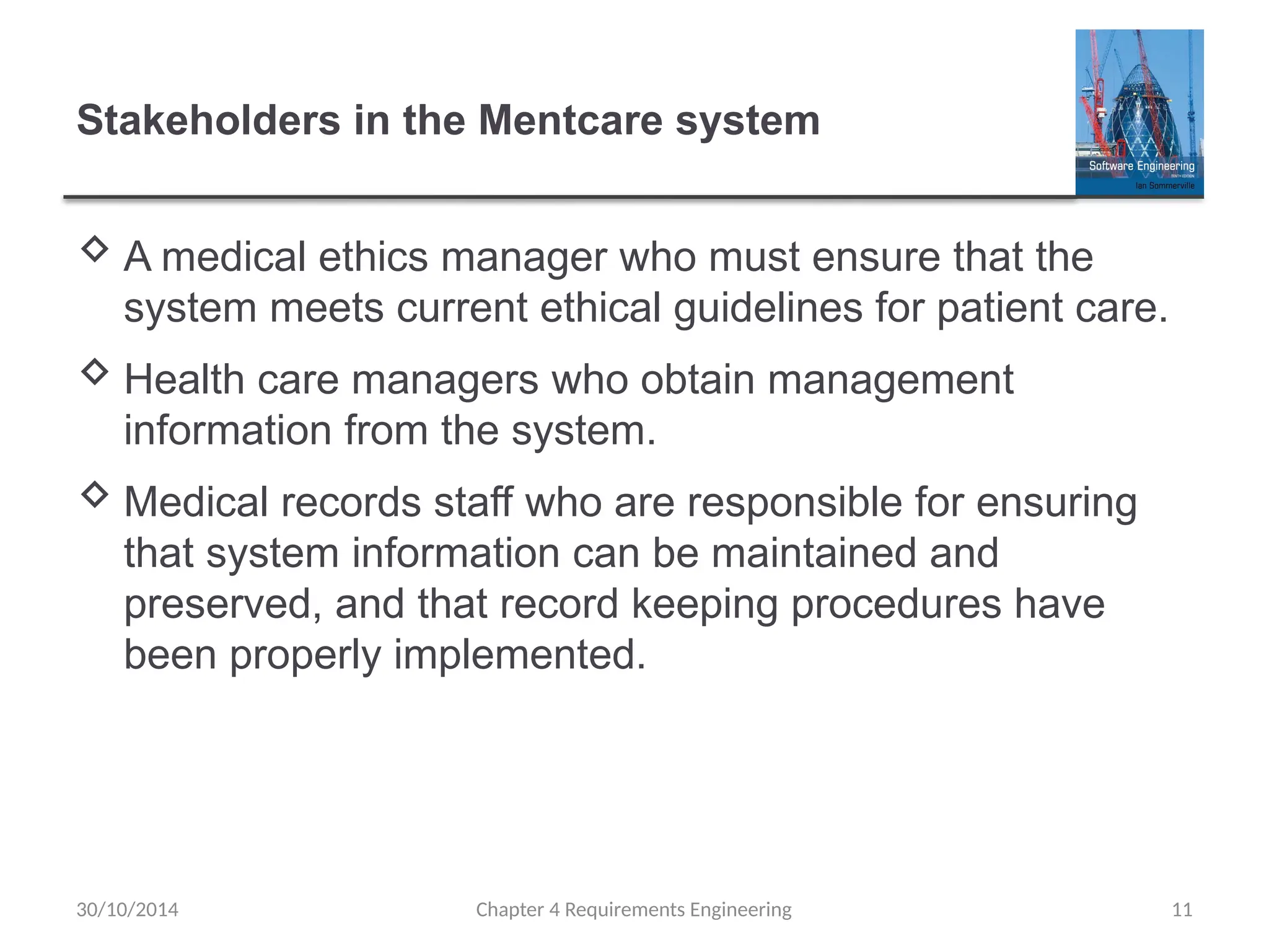 Stakeholders in the Mentcare system
 A medical ethics manager who must ensure that the
system meets current ethical guidelines for patient care.
 Health care managers who obtain management
information from the system.
 Medical records staff who are responsible for ensuring
that system information can be maintained and
preserved, and that record keeping procedures have
been properly implemented.
Chapter 4 Requirements Engineering 11
30/10/2014
 