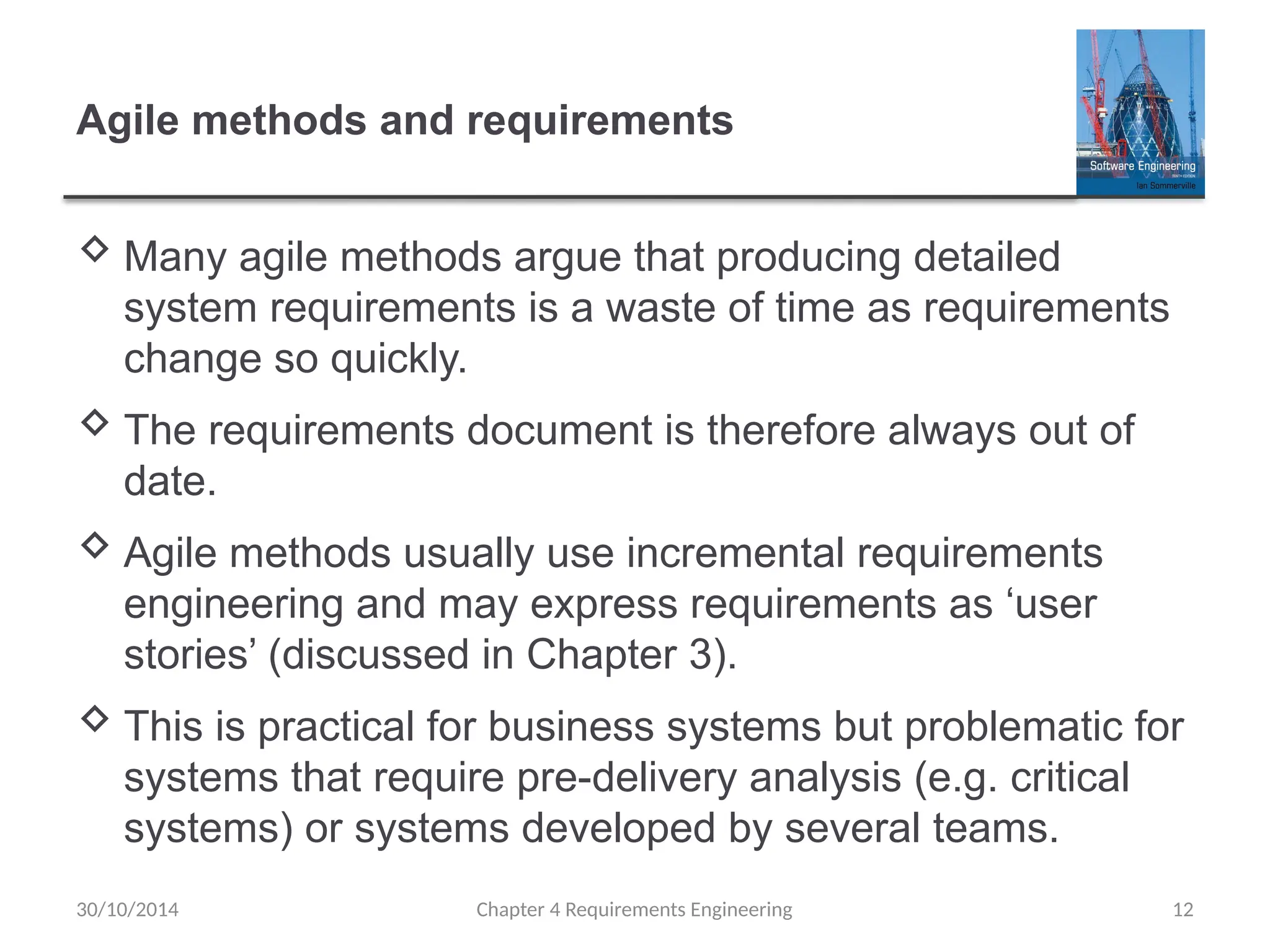 Agile methods and requirements
 Many agile methods argue that producing detailed
system requirements is a waste of time as requirements
change so quickly.
 The requirements document is therefore always out of
date.
 Agile methods usually use incremental requirements
engineering and may express requirements as ‘user
stories’ (discussed in Chapter 3).
 This is practical for business systems but problematic for
systems that require pre-delivery analysis (e.g. critical
systems) or systems developed by several teams.
Chapter 4 Requirements Engineering 12
30/10/2014
 