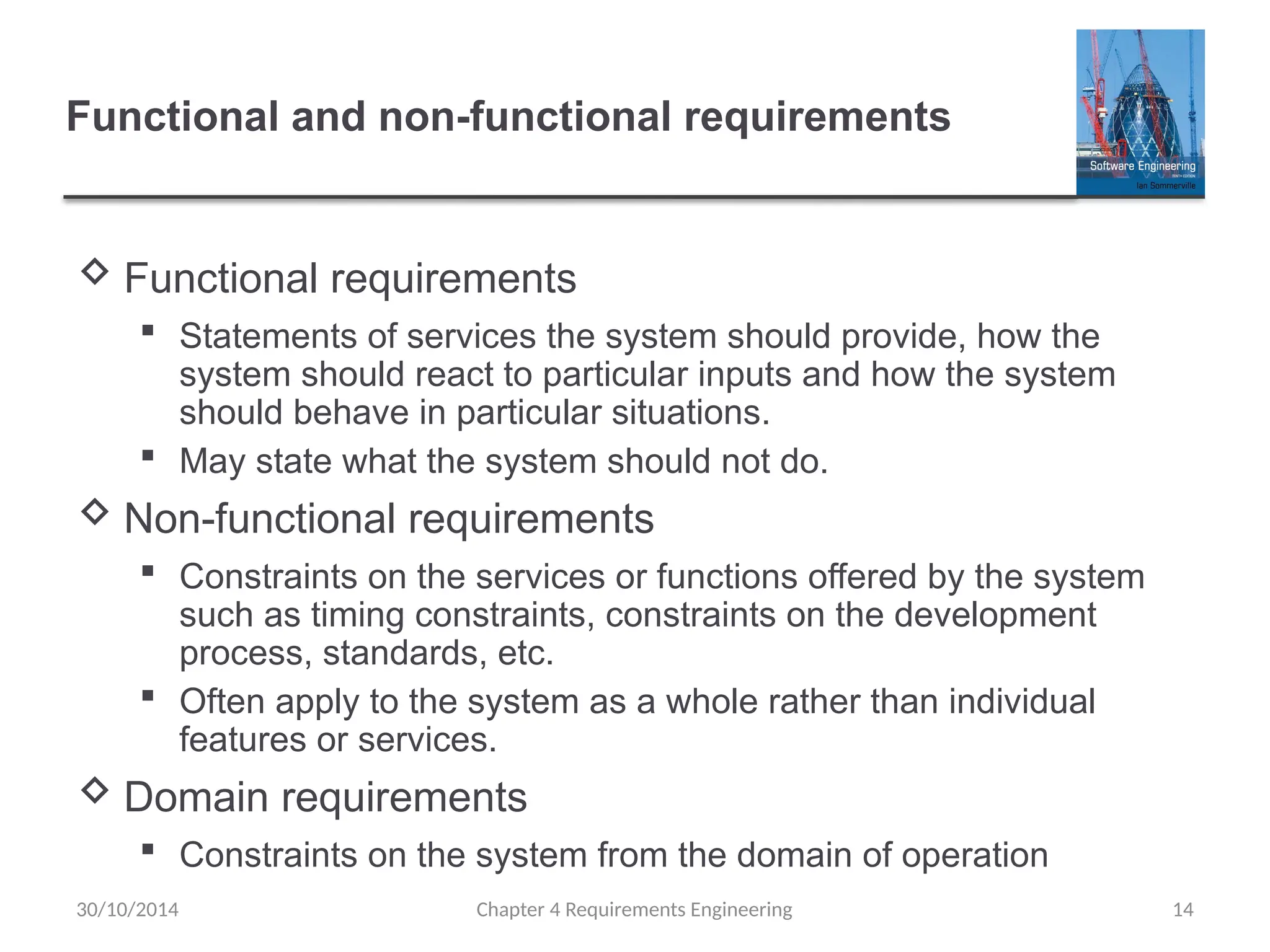 Functional and non-functional requirements
 Functional requirements
 Statements of services the system should provide, how the
system should react to particular inputs and how the system
should behave in particular situations.
 May state what the system should not do.
 Non-functional requirements
 Constraints on the services or functions offered by the system
such as timing constraints, constraints on the development
process, standards, etc.
 Often apply to the system as a whole rather than individual
features or services.
 Domain requirements
 Constraints on the system from the domain of operation
Chapter 4 Requirements Engineering 14
30/10/2014
 