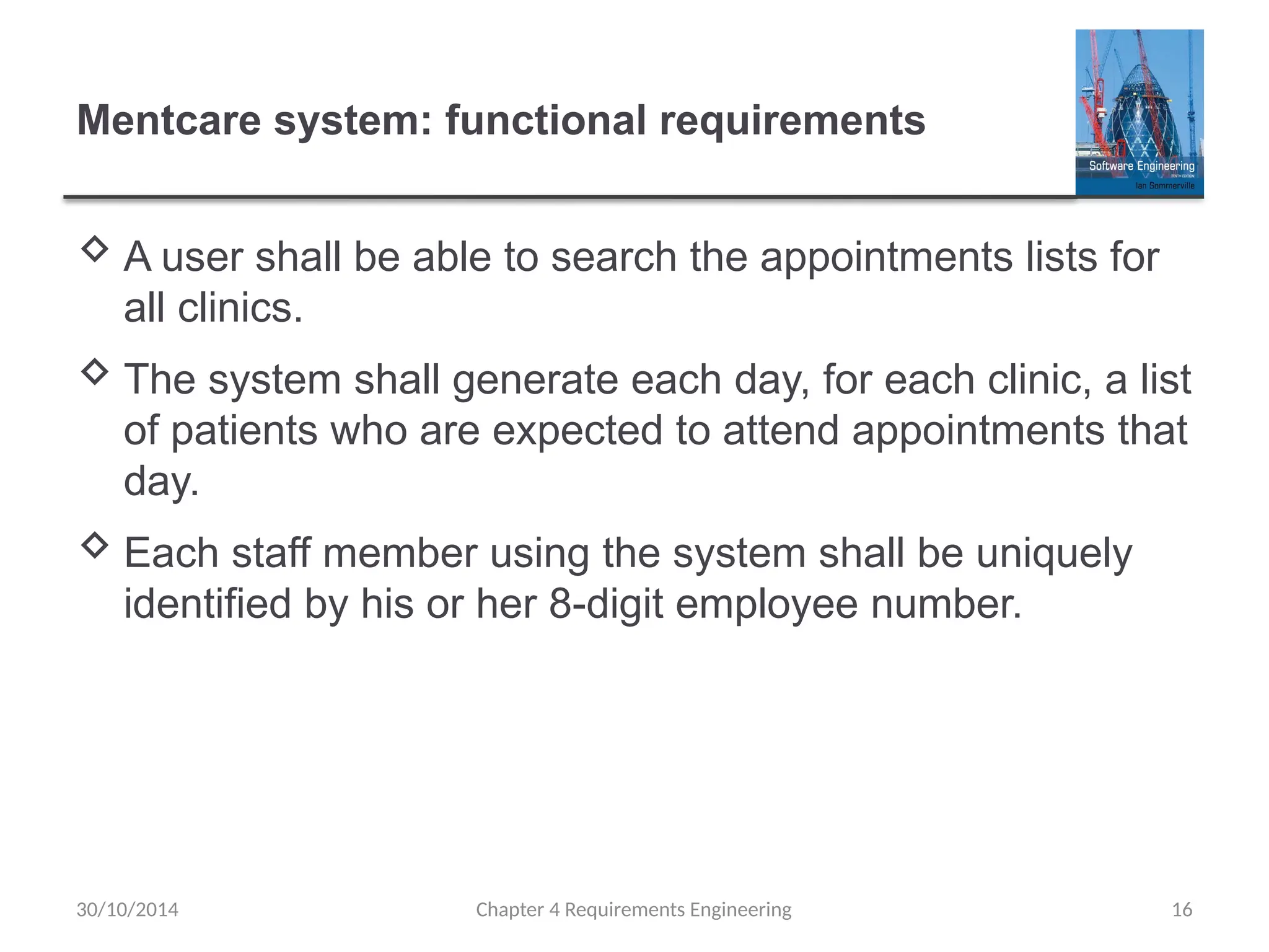 Mentcare system: functional requirements
 A user shall be able to search the appointments lists for
all clinics.
 The system shall generate each day, for each clinic, a list
of patients who are expected to attend appointments that
day.
 Each staff member using the system shall be uniquely
identified by his or her 8-digit employee number.
Chapter 4 Requirements Engineering 16
30/10/2014
 