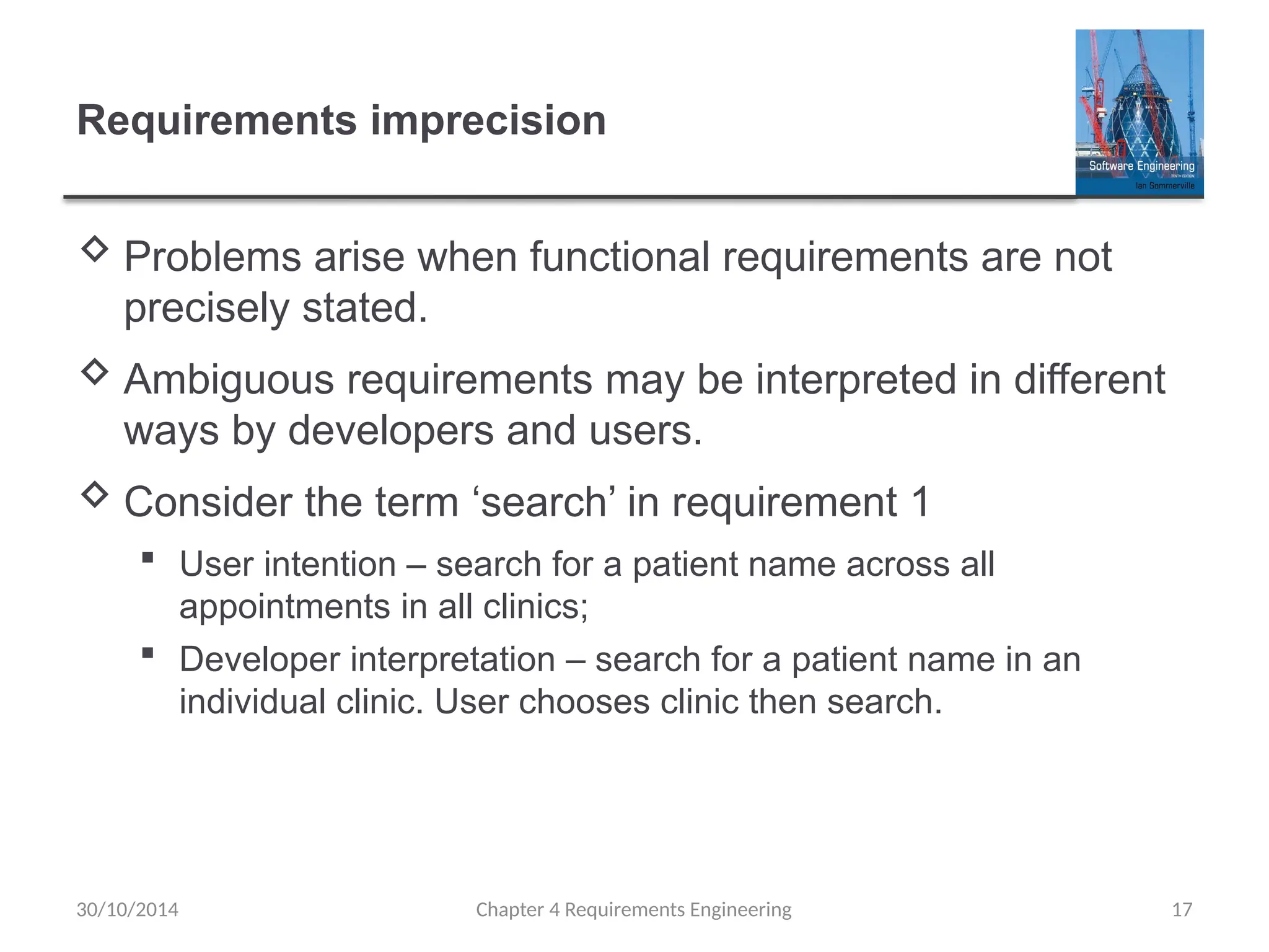 Requirements imprecision
 Problems arise when functional requirements are not
precisely stated.
 Ambiguous requirements may be interpreted in different
ways by developers and users.
 Consider the term ‘search’ in requirement 1
 User intention – search for a patient name across all
appointments in all clinics;
 Developer interpretation – search for a patient name in an
individual clinic. User chooses clinic then search.
Chapter 4 Requirements Engineering 17
30/10/2014
 