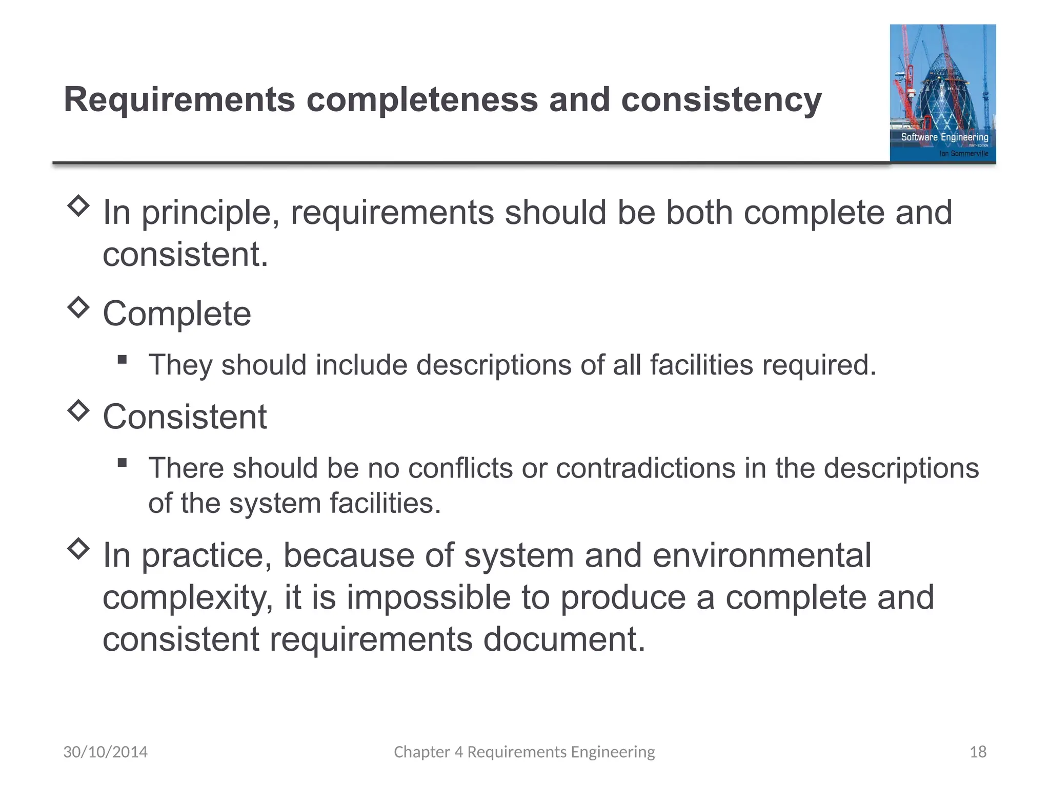 Requirements completeness and consistency
 In principle, requirements should be both complete and
consistent.
 Complete
 They should include descriptions of all facilities required.
 Consistent
 There should be no conflicts or contradictions in the descriptions
of the system facilities.
 In practice, because of system and environmental
complexity, it is impossible to produce a complete and
consistent requirements document.
Chapter 4 Requirements Engineering 18
30/10/2014
 
