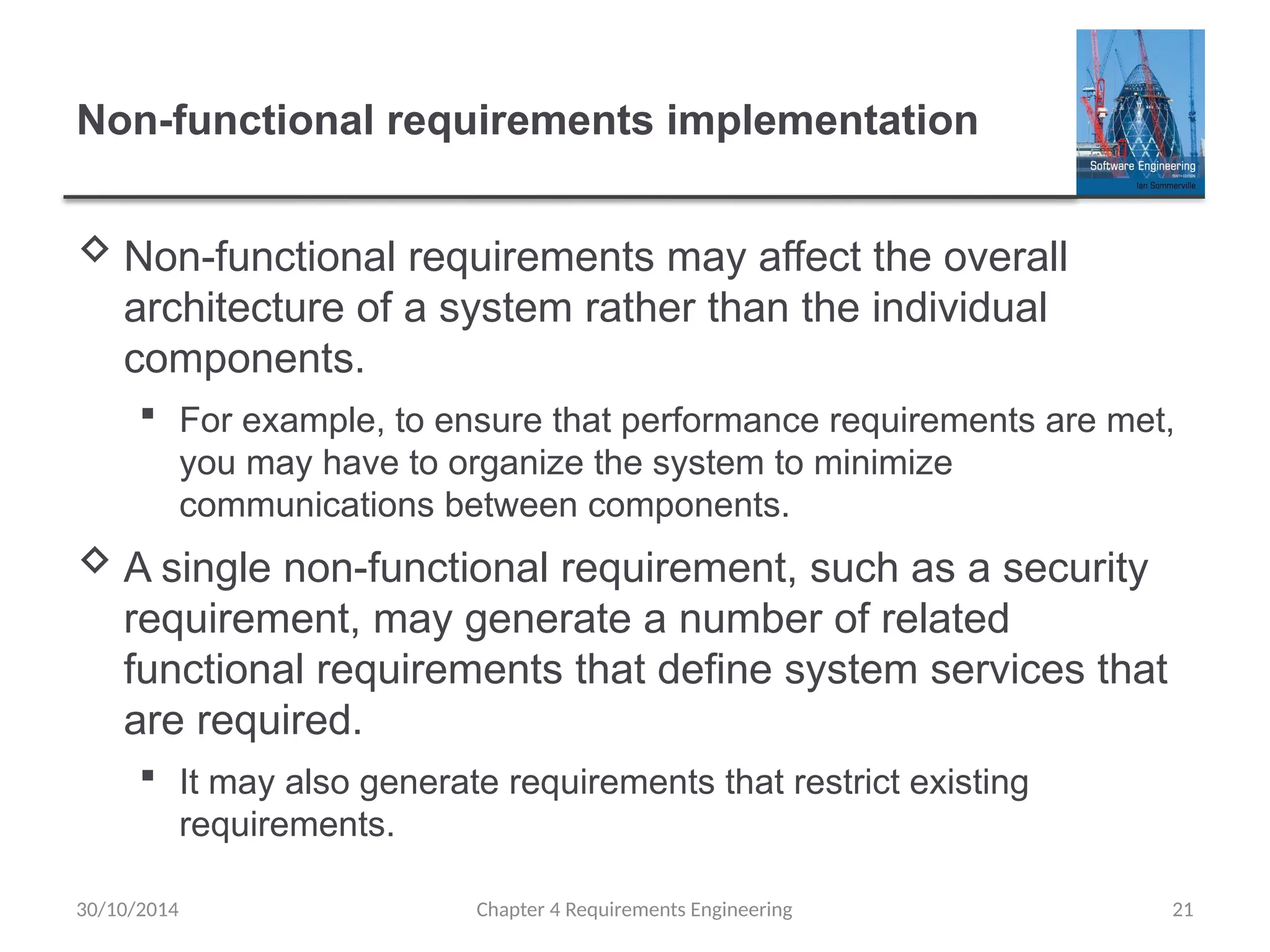 Non-functional requirements implementation
 Non-functional requirements may affect the overall
architecture of a system rather than the individual
components.
 For example, to ensure that performance requirements are met,
you may have to organize the system to minimize
communications between components.
 A single non-functional requirement, such as a security
requirement, may generate a number of related
functional requirements that define system services that
are required.
 It may also generate requirements that restrict existing
requirements.
Chapter 4 Requirements Engineering 21
30/10/2014
 