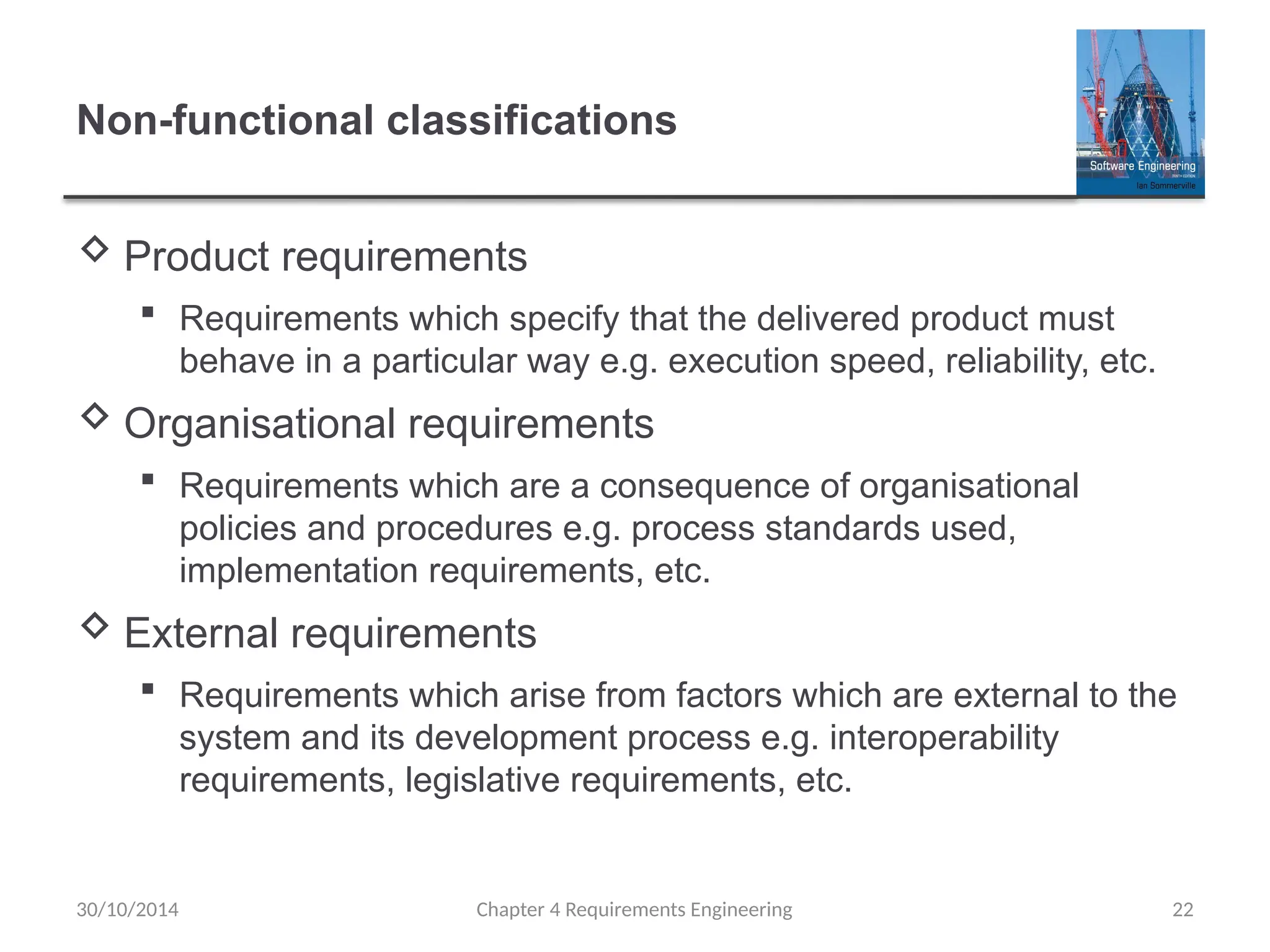 Non-functional classifications
 Product requirements
 Requirements which specify that the delivered product must
behave in a particular way e.g. execution speed, reliability, etc.
 Organisational requirements
 Requirements which are a consequence of organisational
policies and procedures e.g. process standards used,
implementation requirements, etc.
 External requirements
 Requirements which arise from factors which are external to the
system and its development process e.g. interoperability
requirements, legislative requirements, etc.
Chapter 4 Requirements Engineering 22
30/10/2014
 