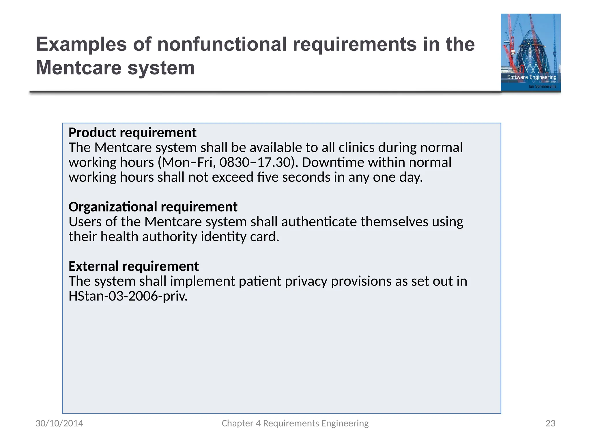 Examples of nonfunctional requirements in the
Mentcare system
Chapter 4 Requirements Engineering 23
Product requirement
The Mentcare system shall be available to all clinics during normal
working hours (Mon–Fri, 0830–17.30). Downtime within normal
working hours shall not exceed five seconds in any one day.
Organizational requirement
Users of the Mentcare system shall authenticate themselves using
their health authority identity card.
External requirement
The system shall implement patient privacy provisions as set out in
HStan-03-2006-priv.
30/10/2014
 