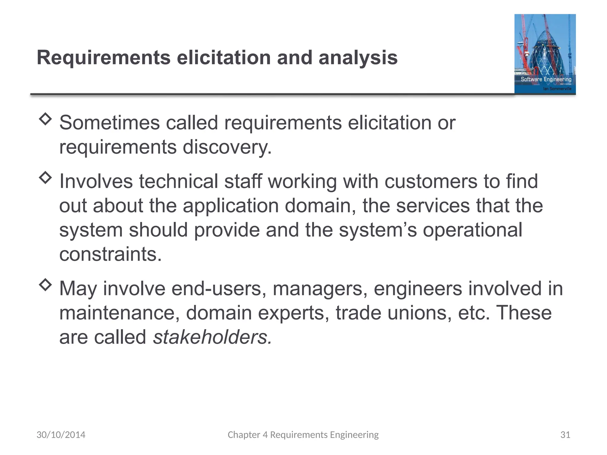 Requirements elicitation and analysis
 Sometimes called requirements elicitation or
requirements discovery.
 Involves technical staff working with customers to find
out about the application domain, the services that the
system should provide and the system’s operational
constraints.
 May involve end-users, managers, engineers involved in
maintenance, domain experts, trade unions, etc. These
are called stakeholders.
Chapter 4 Requirements Engineering 31
30/10/2014
 