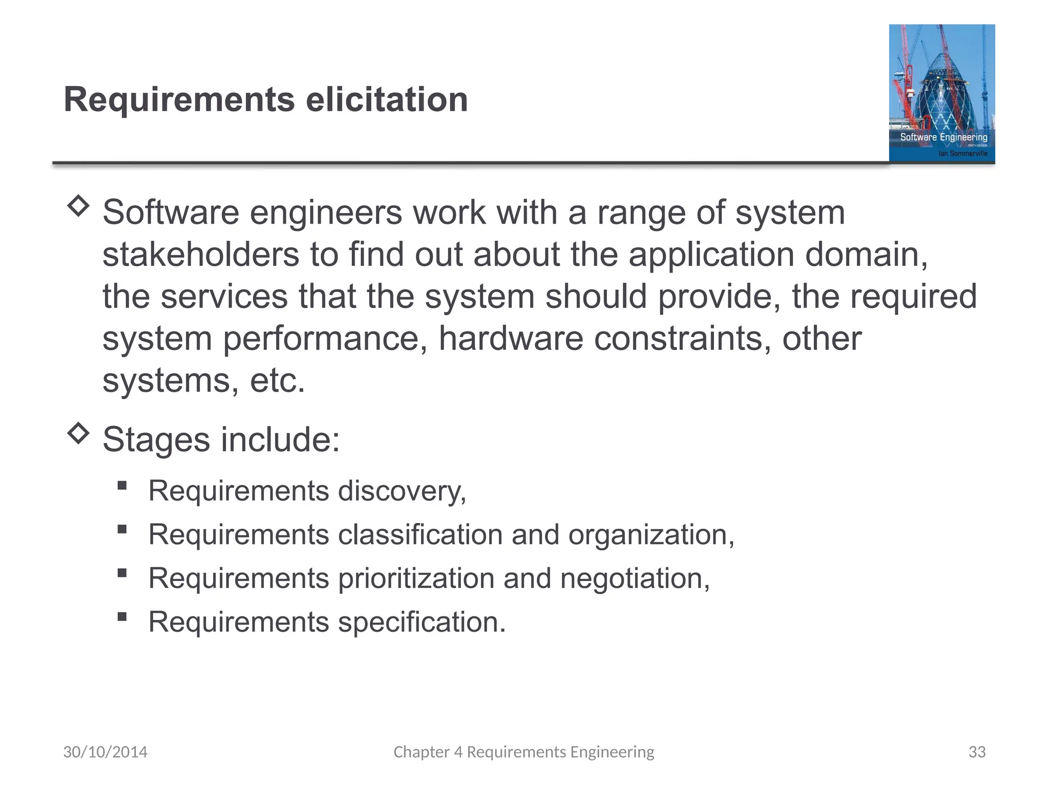 Requirements elicitation
 Software engineers work with a range of system
stakeholders to find out about the application domain,
the services that the system should provide, the required
system performance, hardware constraints, other
systems, etc.
 Stages include:
 Requirements discovery,
 Requirements classification and organization,
 Requirements prioritization and negotiation,
 Requirements specification.
Chapter 4 Requirements Engineering 33
30/10/2014
 