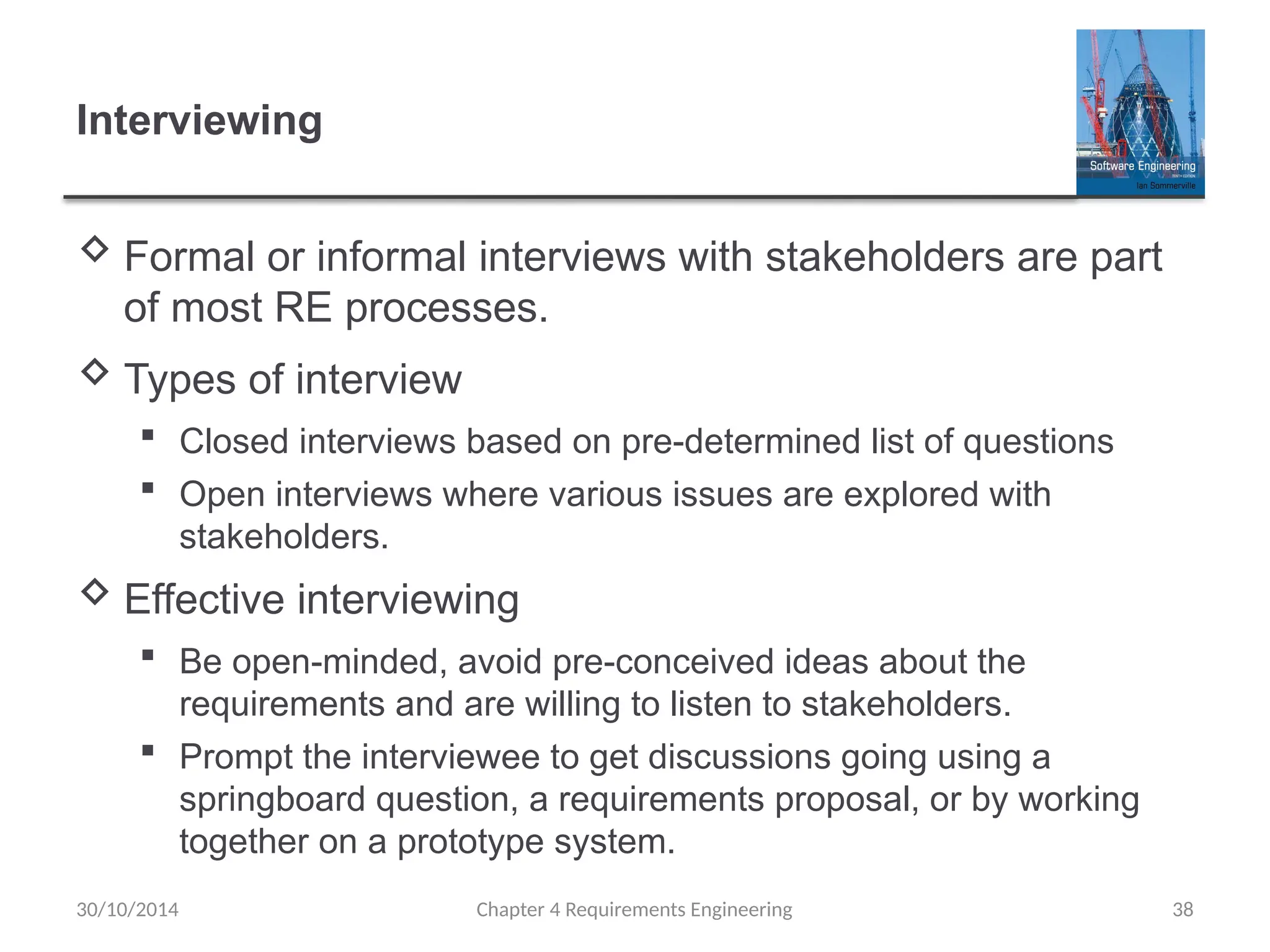Interviewing
 Formal or informal interviews with stakeholders are part
of most RE processes.
 Types of interview
 Closed interviews based on pre-determined list of questions
 Open interviews where various issues are explored with
stakeholders.
 Effective interviewing
 Be open-minded, avoid pre-conceived ideas about the
requirements and are willing to listen to stakeholders.
 Prompt the interviewee to get discussions going using a
springboard question, a requirements proposal, or by working
together on a prototype system.
Chapter 4 Requirements Engineering 38
30/10/2014
 