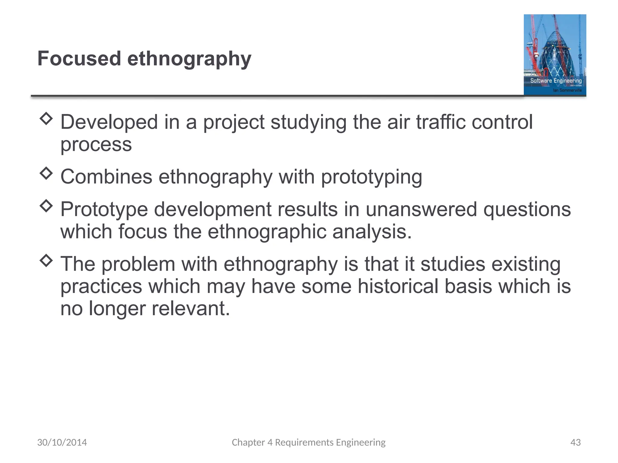 Focused ethnography
 Developed in a project studying the air traffic control
process
 Combines ethnography with prototyping
 Prototype development results in unanswered questions
which focus the ethnographic analysis.
 The problem with ethnography is that it studies existing
practices which may have some historical basis which is
no longer relevant.
Chapter 4 Requirements Engineering 43
30/10/2014
 