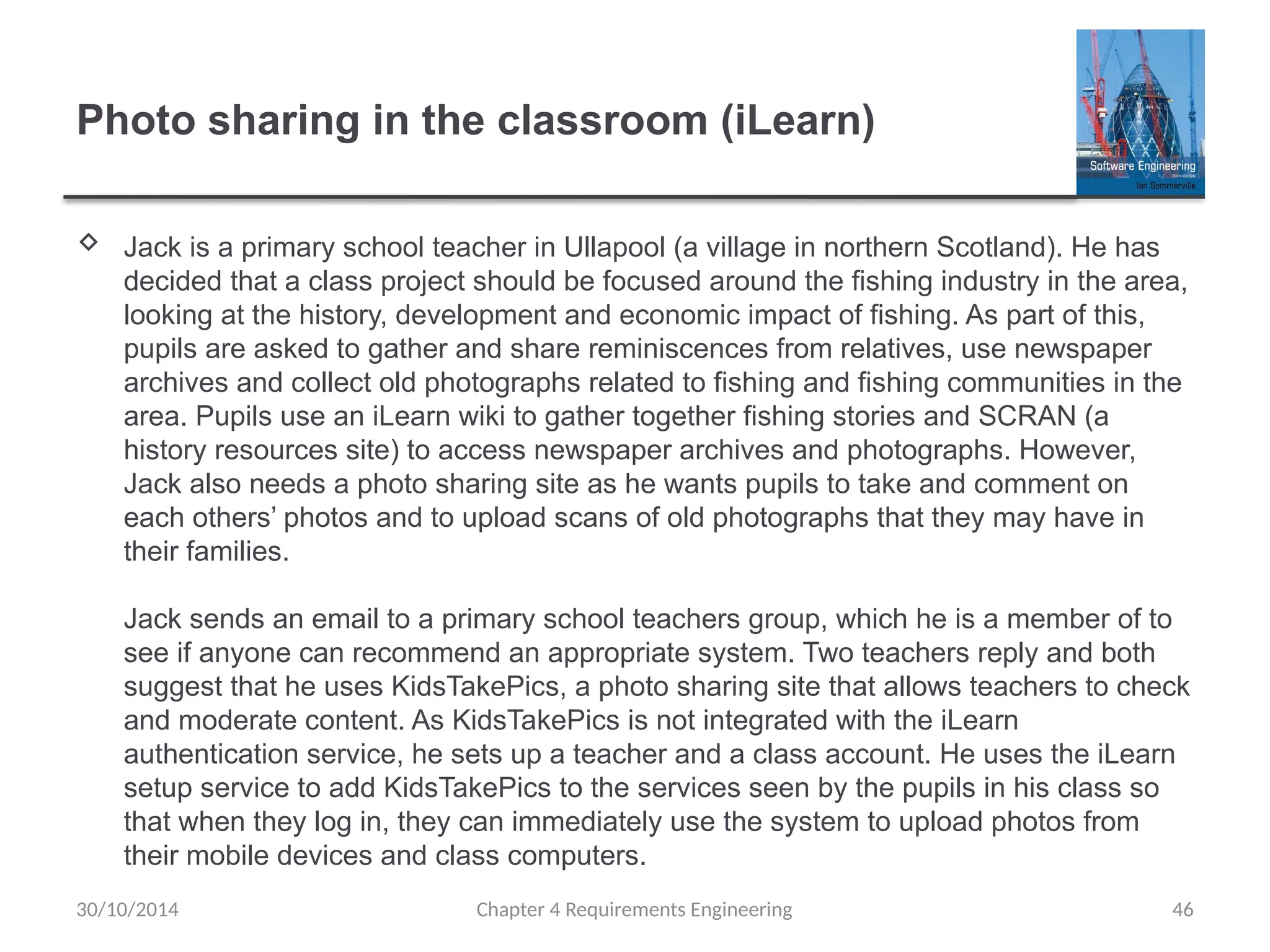 Photo sharing in the classroom (iLearn)
 Jack is a primary school teacher in Ullapool (a village in northern Scotland). He has
decided that a class project should be focused around the fishing industry in the area,
looking at the history, development and economic impact of fishing. As part of this,
pupils are asked to gather and share reminiscences from relatives, use newspaper
archives and collect old photographs related to fishing and fishing communities in the
area. Pupils use an iLearn wiki to gather together fishing stories and SCRAN (a
history resources site) to access newspaper archives and photographs. However,
Jack also needs a photo sharing site as he wants pupils to take and comment on
each others’ photos and to upload scans of old photographs that they may have in
their families.
Jack sends an email to a primary school teachers group, which he is a member of to
see if anyone can recommend an appropriate system. Two teachers reply and both
suggest that he uses KidsTakePics, a photo sharing site that allows teachers to check
and moderate content. As KidsTakePics is not integrated with the iLearn
authentication service, he sets up a teacher and a class account. He uses the iLearn
setup service to add KidsTakePics to the services seen by the pupils in his class so
that when they log in, they can immediately use the system to upload photos from
their mobile devices and class computers.
Chapter 4 Requirements Engineering 46
30/10/2014
 