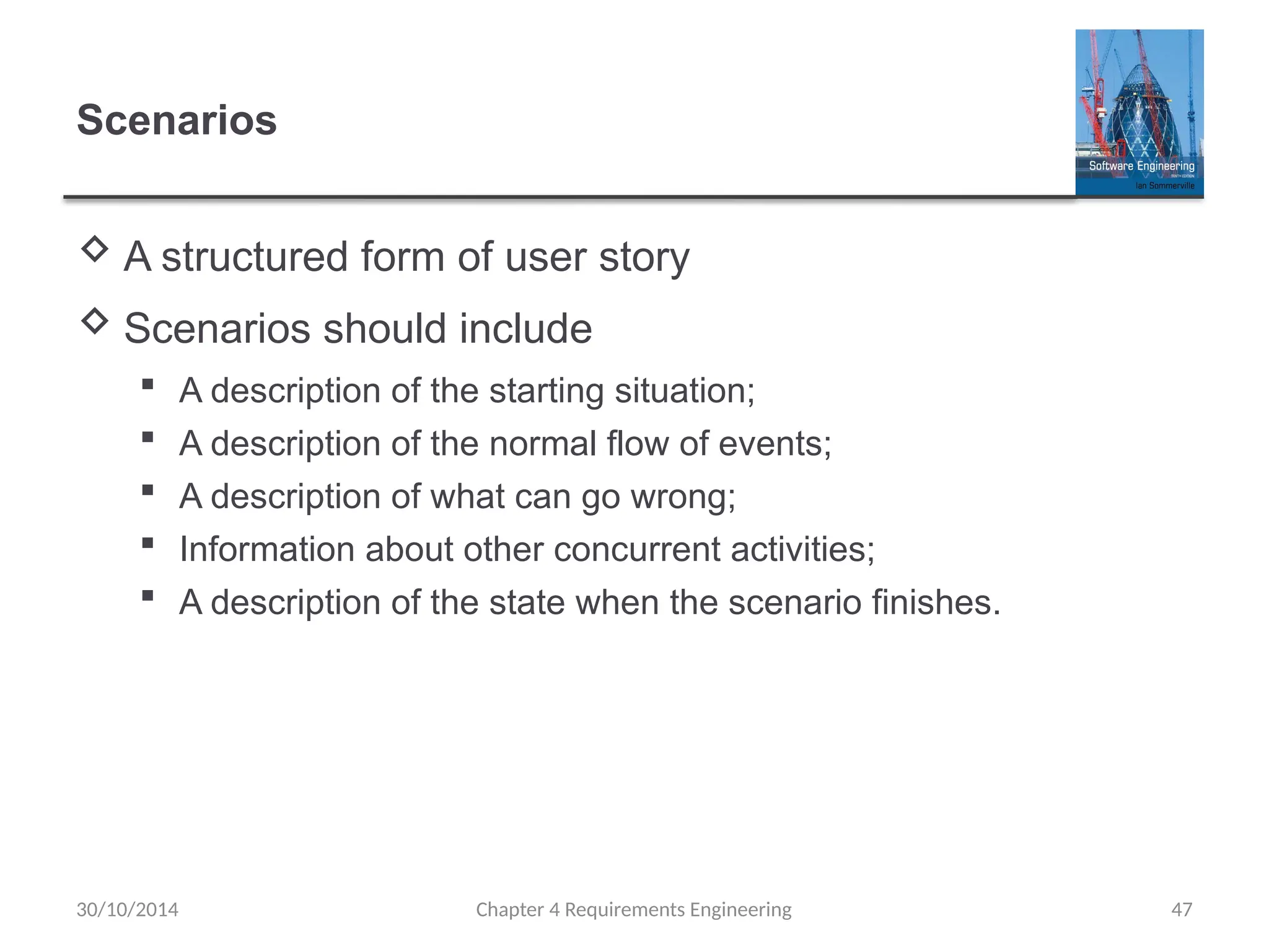 Scenarios
 A structured form of user story
 Scenarios should include
 A description of the starting situation;
 A description of the normal flow of events;
 A description of what can go wrong;
 Information about other concurrent activities;
 A description of the state when the scenario finishes.
Chapter 4 Requirements Engineering 47
30/10/2014
 