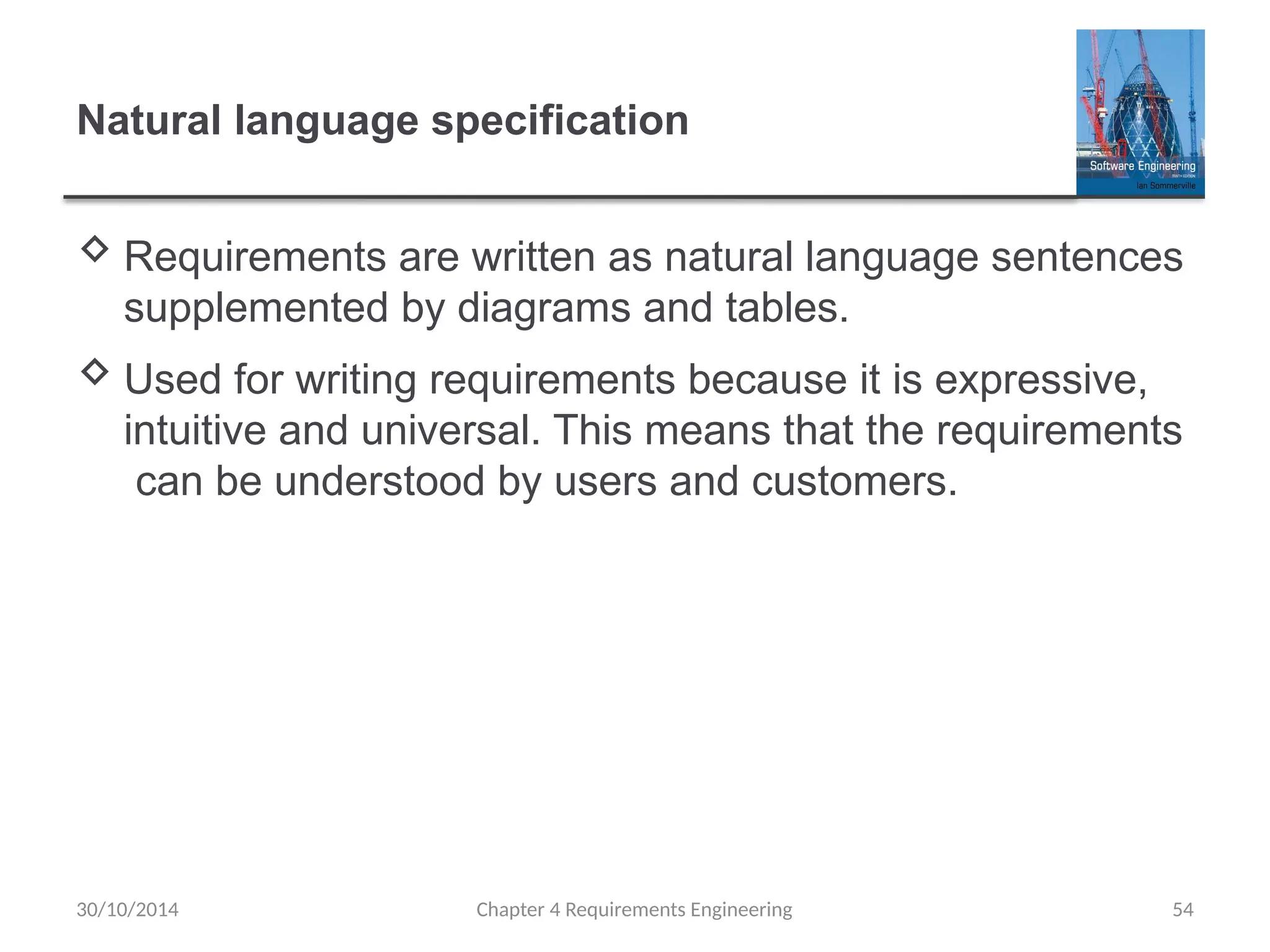 Natural language specification
 Requirements are written as natural language sentences
supplemented by diagrams and tables.
 Used for writing requirements because it is expressive,
intuitive and universal. This means that the requirements
can be understood by users and customers.
Chapter 4 Requirements Engineering 54
30/10/2014
 