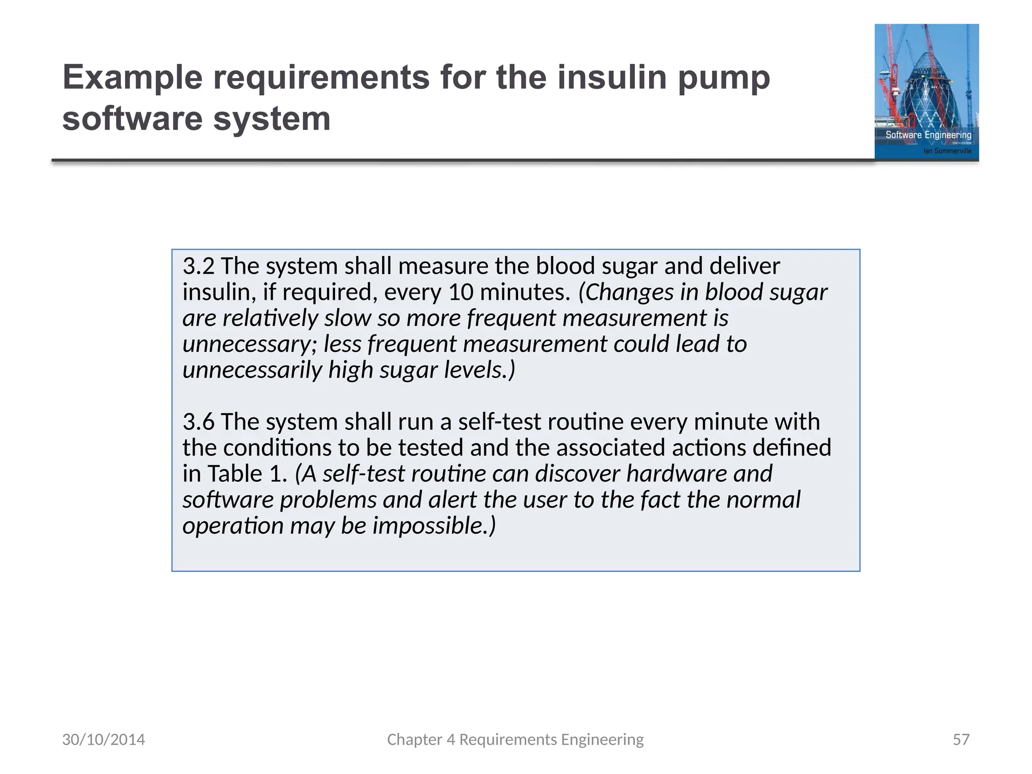 Example requirements for the insulin pump
software system
Chapter 4 Requirements Engineering 57
3.2 The system shall measure the blood sugar and deliver
insulin, if required, every 10 minutes. (Changes in blood sugar
are relatively slow so more frequent measurement is
unnecessary; less frequent measurement could lead to
unnecessarily high sugar levels.)
3.6 The system shall run a self-test routine every minute with
the conditions to be tested and the associated actions defined
in Table 1. (A self-test routine can discover hardware and
software problems and alert the user to the fact the normal
operation may be impossible.)
30/10/2014
 