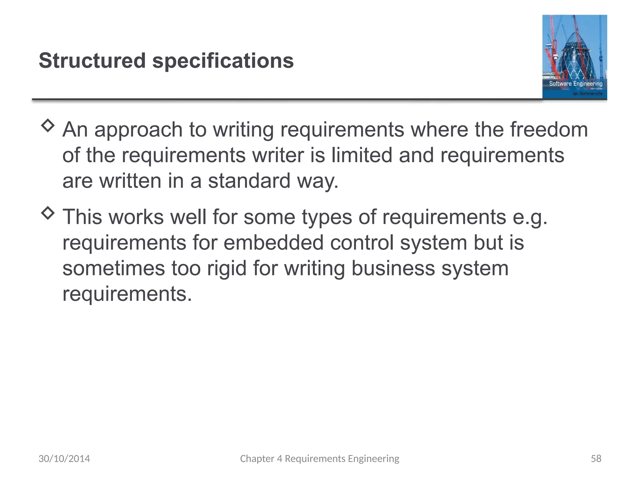 Structured specifications
 An approach to writing requirements where the freedom
of the requirements writer is limited and requirements
are written in a standard way.
 This works well for some types of requirements e.g.
requirements for embedded control system but is
sometimes too rigid for writing business system
requirements.
Chapter 4 Requirements Engineering 58
30/10/2014
 