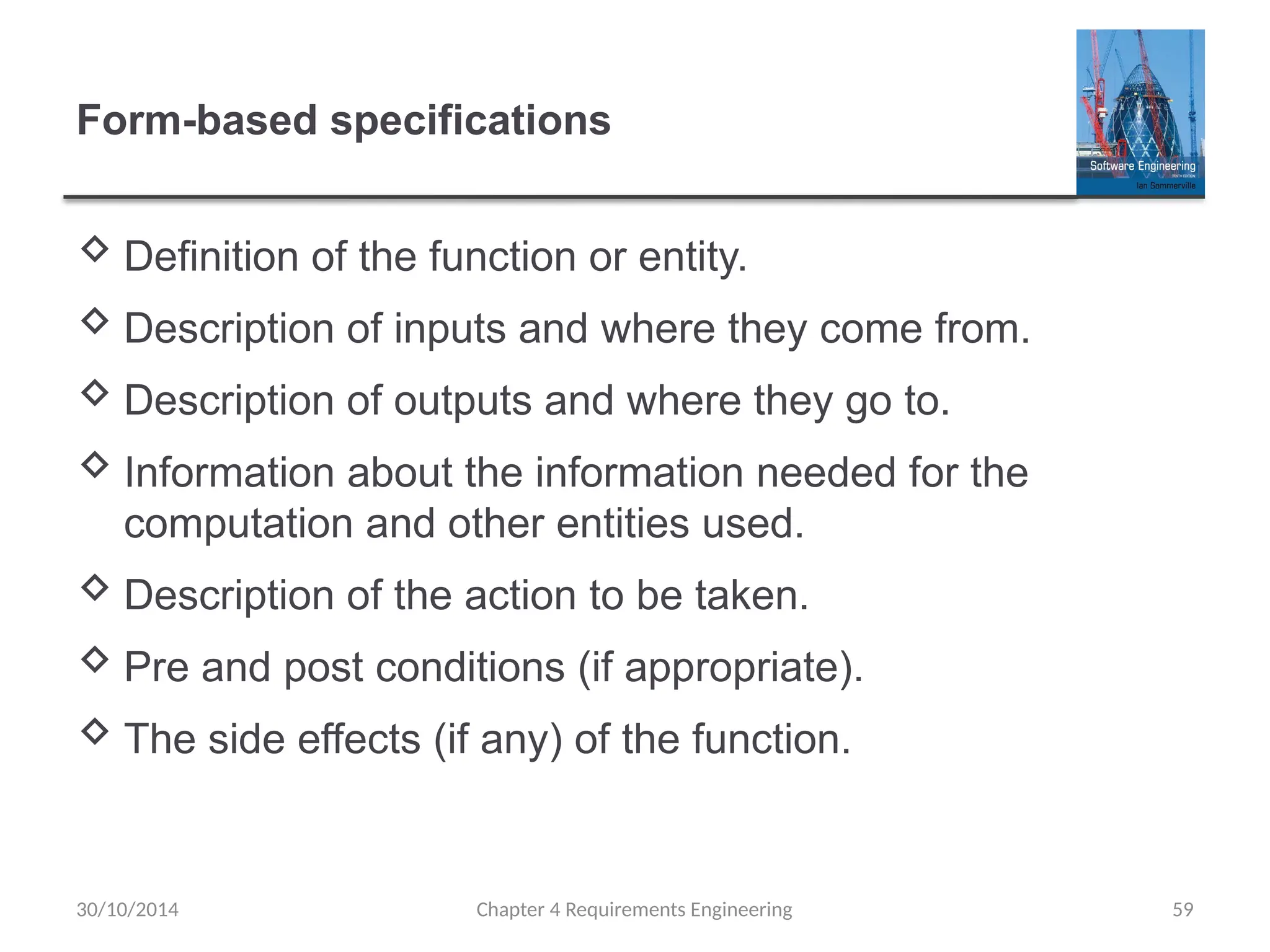 Form-based specifications
 Definition of the function or entity.
 Description of inputs and where they come from.
 Description of outputs and where they go to.
 Information about the information needed for the
computation and other entities used.
 Description of the action to be taken.
 Pre and post conditions (if appropriate).
 The side effects (if any) of the function.
30/10/2014 Chapter 4 Requirements Engineering 59
 