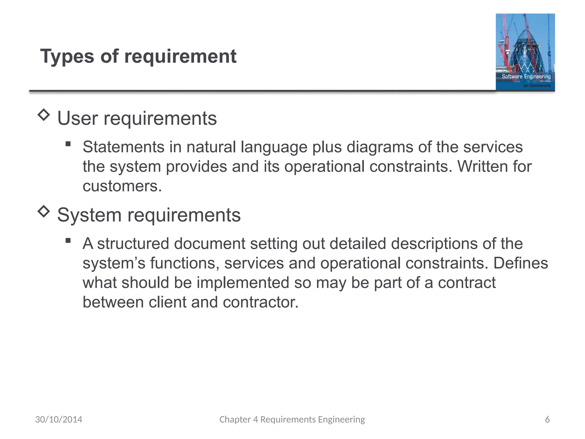 Types of requirement
 User requirements
 Statements in natural language plus diagrams of the services
the system provides and its operational constraints. Written for
customers.
 System requirements
 A structured document setting out detailed descriptions of the
system’s functions, services and operational constraints. Defines
what should be implemented so may be part of a contract
between client and contractor.
Chapter 4 Requirements Engineering 6
30/10/2014
 